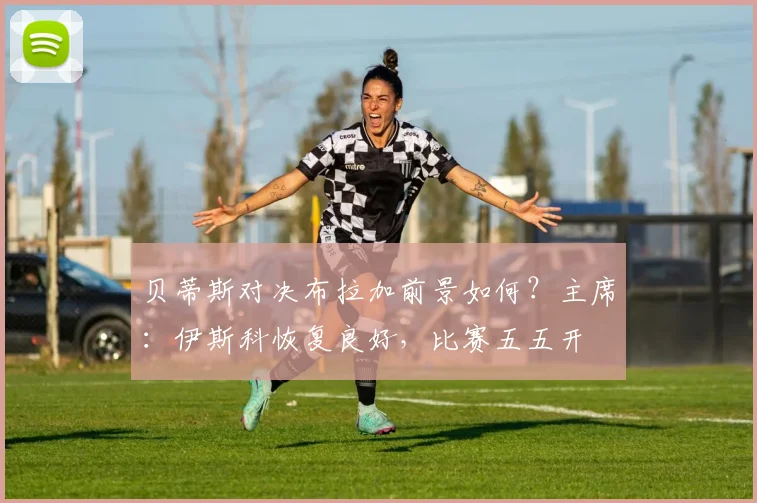 贝蒂斯对决布拉加前景如何？主席：伊斯科恢复良好，比赛五五开