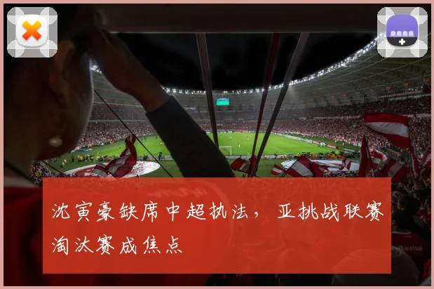 沈寅豪缺席中超执法，亚挑战联赛淘汰赛成焦点