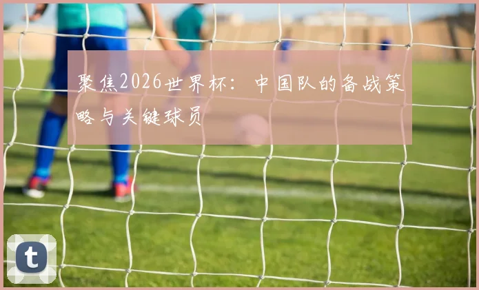 聚焦2026世界杯：中国队的备战策略与关键球员